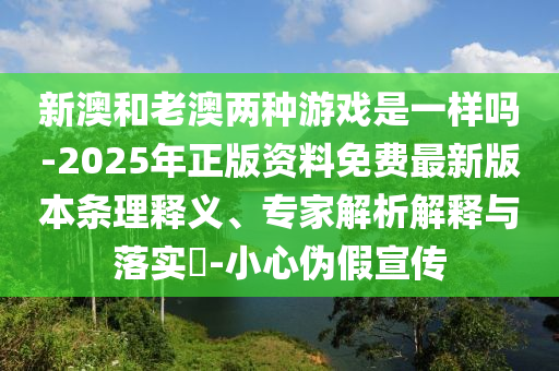 新澳和老澳两种游戏是一样吗-2025年正版资料免费最新版本条理释义、专家解析解释与落实​-小心伪假宣传
